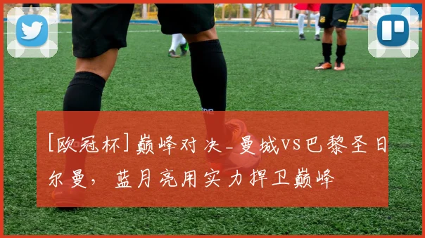 [欧冠杯]巅峰对决_曼城vs巴黎圣日尔曼，蓝月亮用实力捍卫巅峰