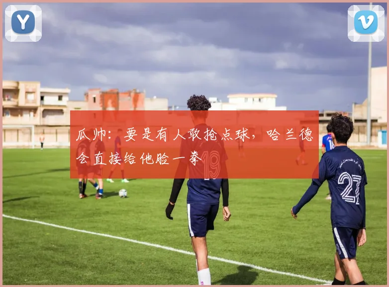 瓜帅：要是有人敢抢点球，哈兰德会直接给他脸一拳