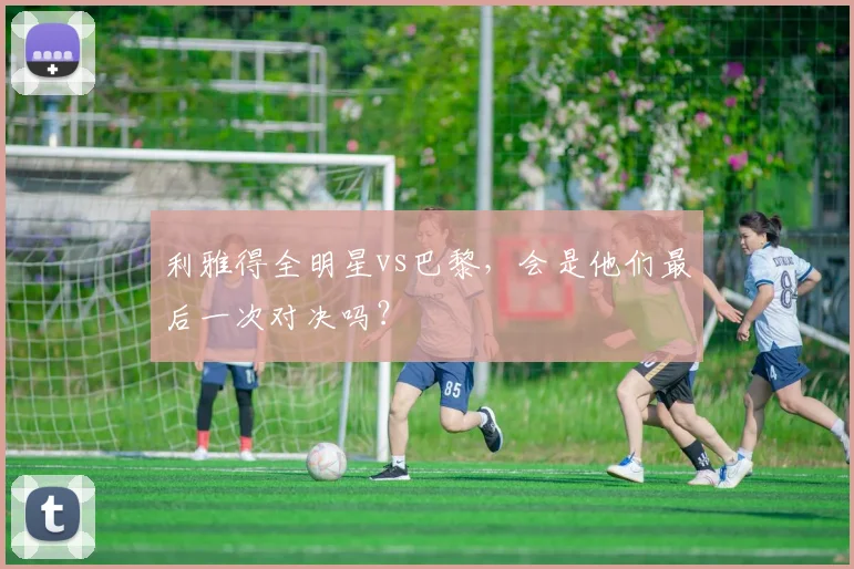 利雅得全明星vs巴黎，会是他们最后一次对决吗？