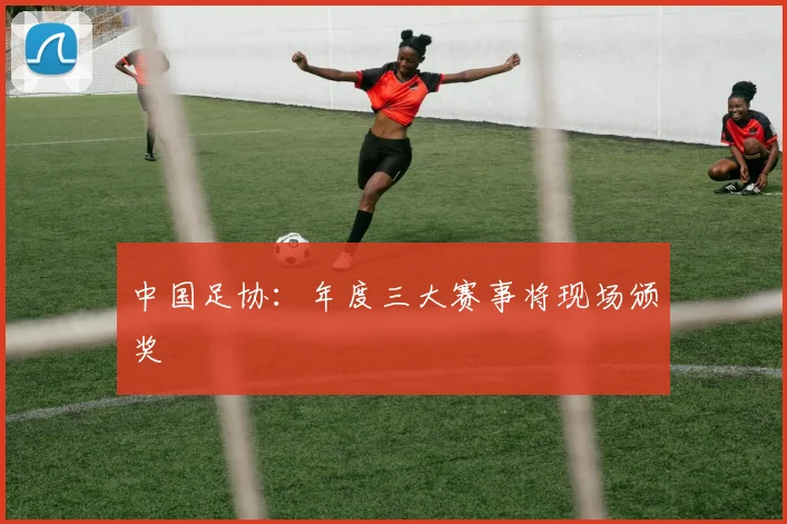 中国足协：年度三大赛事将现场颁奖