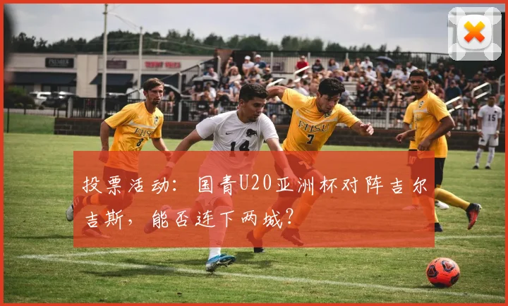 投票活动：国青U20亚洲杯对阵吉尔吉斯，能否连下两城？