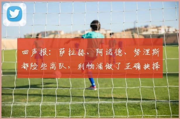 回声报：萨拉赫、阿诺德、努涅斯都险些离队，利物浦做了正确抉择