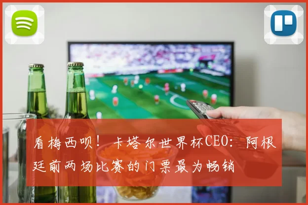 看梅西呗！卡塔尔世界杯CEO：阿根廷前两场比赛的门票最为畅销
