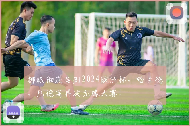 挪威彻底告别2024欧洲杯，哈兰德、厄德高再次无缘大赛！
