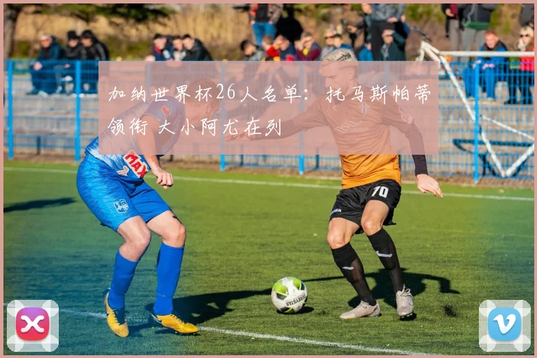 加纳世界杯26人名单：托马斯帕蒂领衔 大小阿尤在列