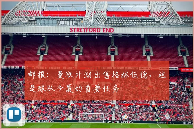 邮报：曼联计划出售格林伍德，这是球队今夏的首要任务