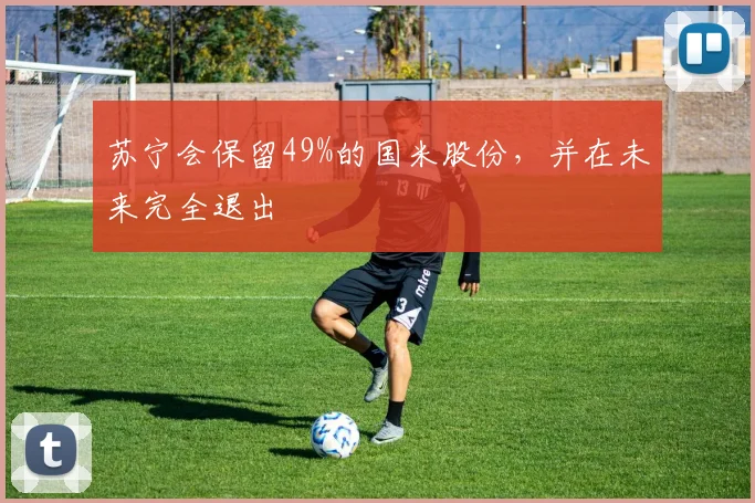 苏宁会保留49%的国米股份，并在未来完全退出