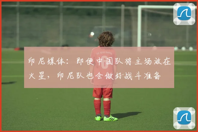 印尼媒体：即便中国队将主场放在火星，印尼队也会做好战斗准备