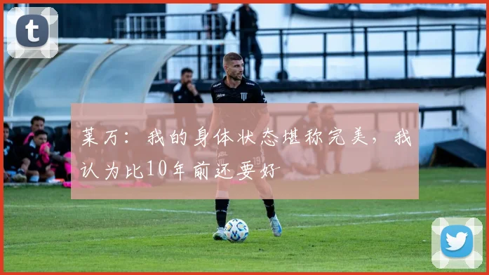 莱万：我的身体状态堪称完美，我认为比10年前还要好