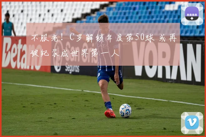 不服老！C罗解锁年度第50球 或再破纪录成世界第一人