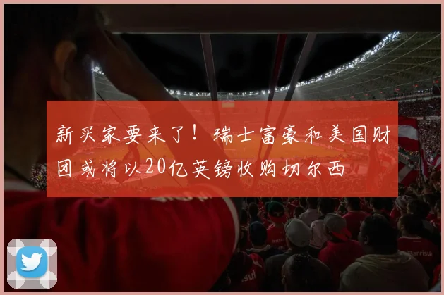 新买家要来了！瑞士富豪和美国财团或将以20亿英镑收购切尔西
