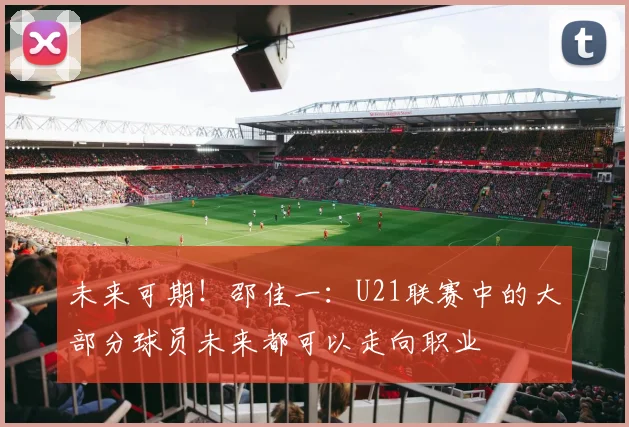 未来可期！邵佳一：U21联赛中的大部分球员未来都可以走向职业