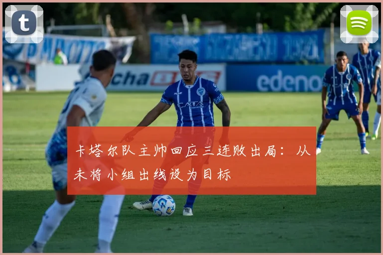 卡塔尔队主帅回应三连败出局：从未将小组出线设为目标
