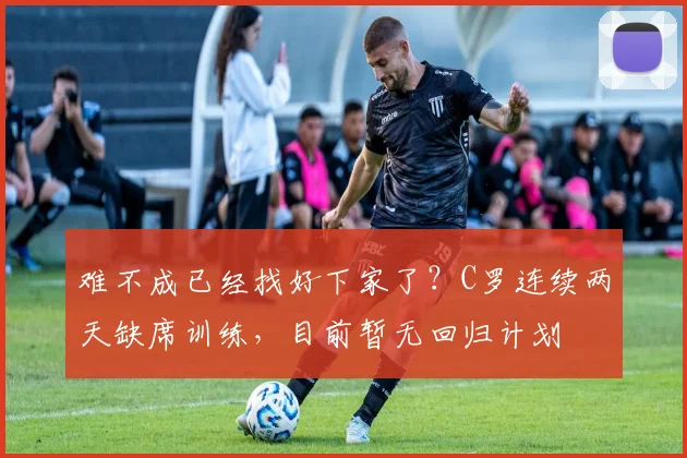难不成已经找好下家了？C罗连续两天缺席训练，目前暂无回归计划