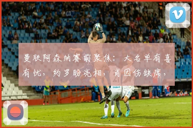 曼联阿森纳赛前聚焦：大名单有喜有忧，约罗盼亮相，肖因伤缺席，阿莫林谈 “风暴将至”