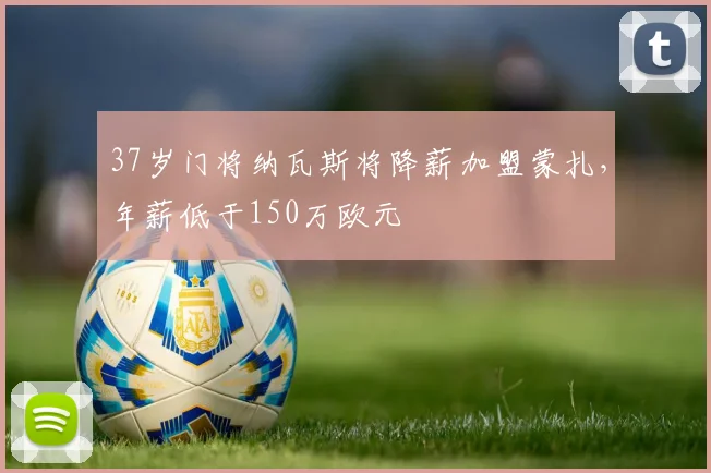 37岁门将纳瓦斯将降薪加盟蒙扎，年薪低于150万欧元
