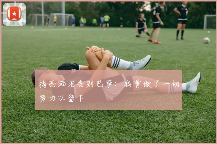 梅西洒泪告别巴萨：我曾做了一切努力以留下
