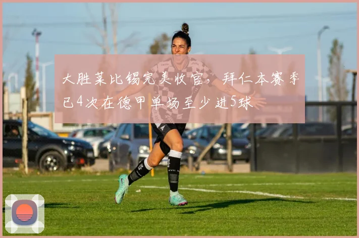 大胜莱比锡完美收官，拜仁本赛季已4次在德甲单场至少进5球