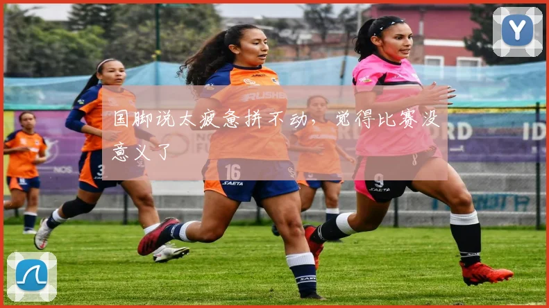 国脚说太疲惫拼不动，觉得比赛没意义了