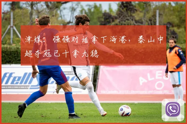 津媒：强强对话拿下海港，泰山中超夺冠已十拿九稳