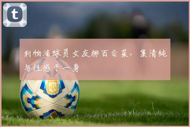 利物浦球员女友柳百合菜，集清纯与性感于一身
