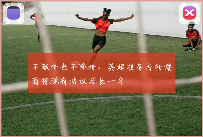 不涨价也不降价，英超准备与转播商将现有协议延长一年