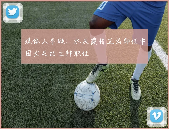 媒体人李璇：水庆霞将正式卸任中国女足的主帅职位