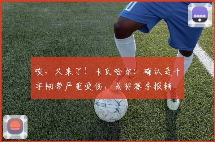 唉，又来了！卡瓦哈尔：确认是十字韧带严重受伤，或将赛季报销