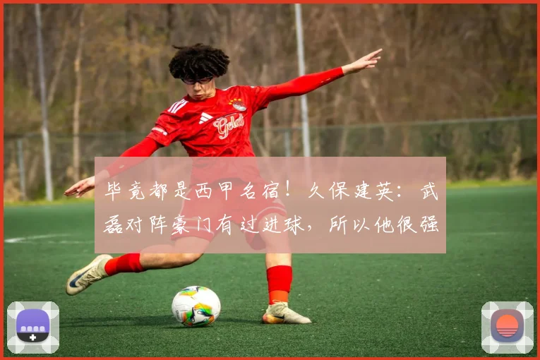 毕竟都是西甲名宿！久保建英：武磊对阵豪门有过进球，所以他很强